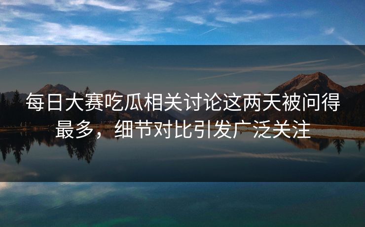 每日大赛吃瓜相关讨论这两天被问得最多，细节对比引发广泛关注