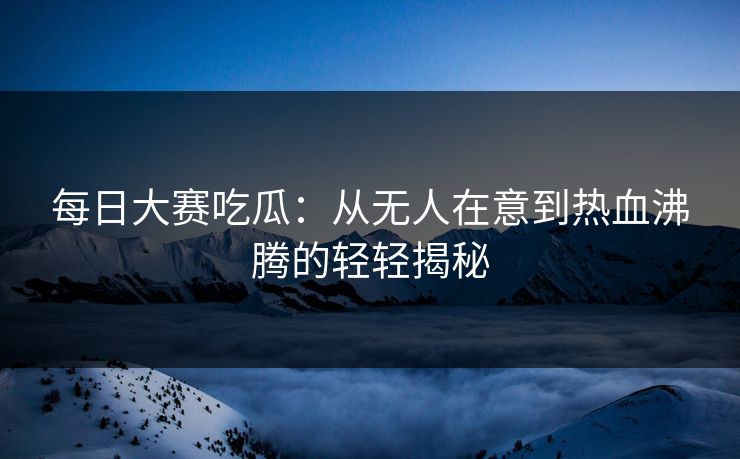 每日大赛吃瓜：从无人在意到热血沸腾的轻轻揭秘