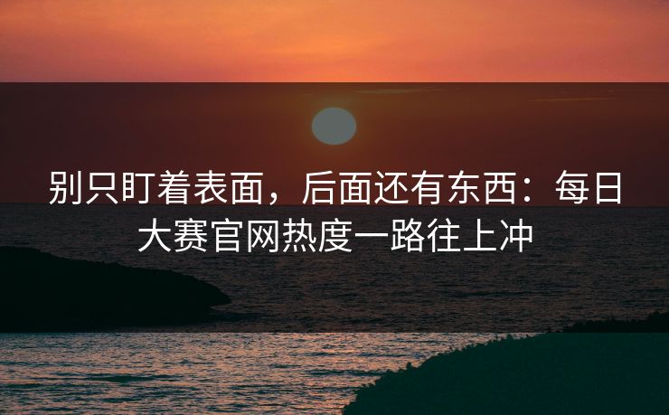 别只盯着表面，后面还有东西：每日大赛官网热度一路往上冲