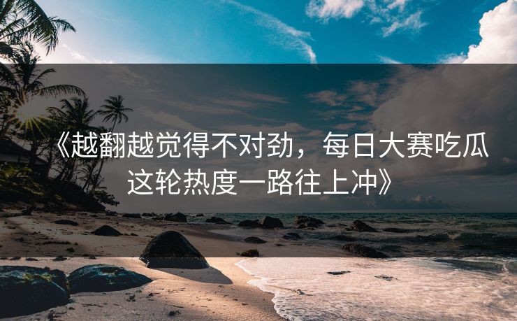 《越翻越觉得不对劲，每日大赛吃瓜这轮热度一路往上冲》