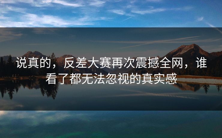 说真的，反差大赛再次震撼全网，谁看了都无法忽视的真实感