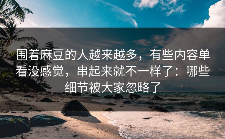 围着麻豆的人越来越多，有些内容单看没感觉，串起来就不一样了：哪些细节被大家忽略了