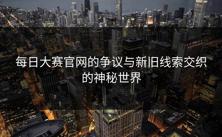 每日大赛官网的争议与新旧线索交织的神秘世界
