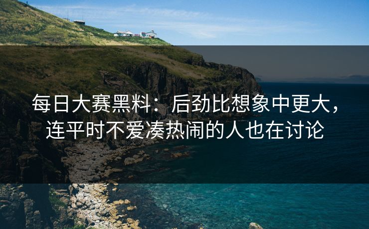 每日大赛黑料：后劲比想象中更大，连平时不爱凑热闹的人也在讨论