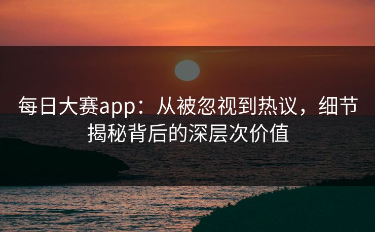 每日大赛app：从被忽视到热议，细节揭秘背后的深层次价值