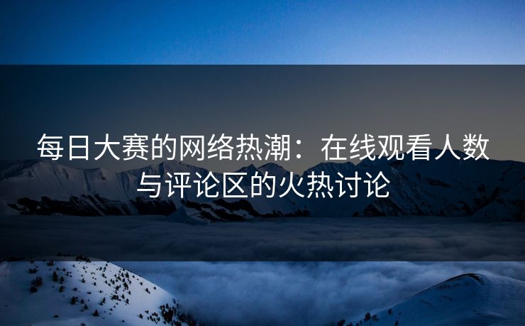 每日大赛的网络热潮：在线观看人数与评论区的火热讨论