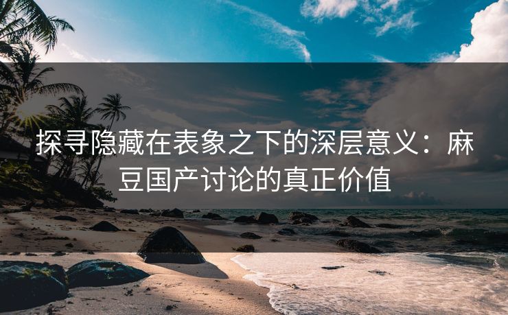 探寻隐藏在表象之下的深层意义：麻豆国产讨论的真正价值