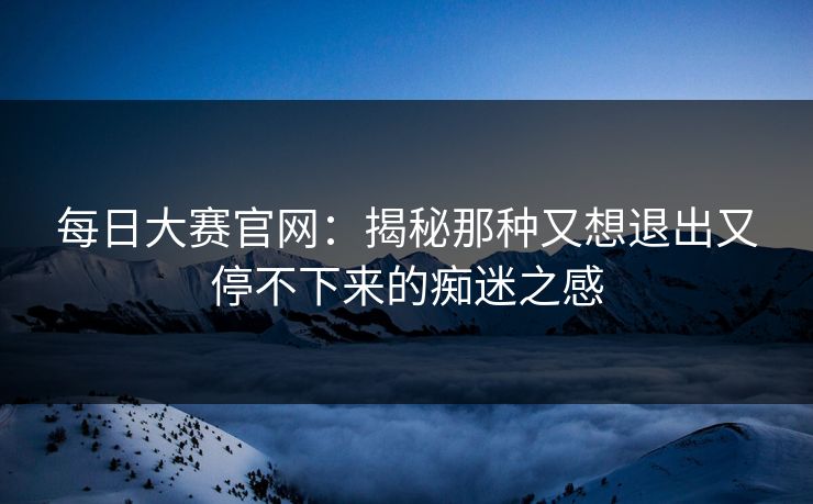 每日大赛官网：揭秘那种又想退出又停不下来的痴迷之感