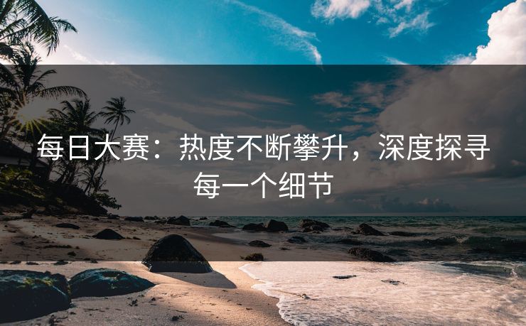 每日大赛：热度不断攀升，深度探寻每一个细节
