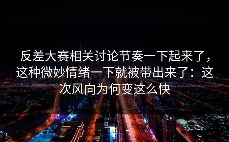 反差大赛相关讨论节奏一下起来了，这种微妙情绪一下就被带出来了：这次风向为何变这么快