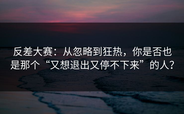 反差大赛：从忽略到狂热，你是否也是那个“又想退出又停不下来”的人？