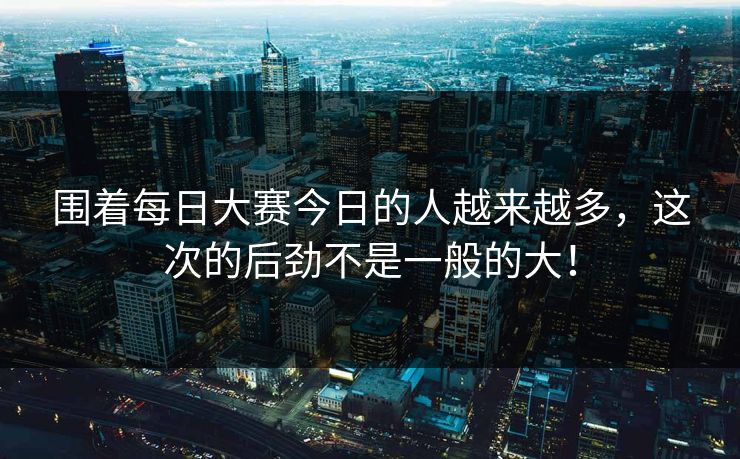 围着每日大赛今日的人越来越多，这次的后劲不是一般的大！