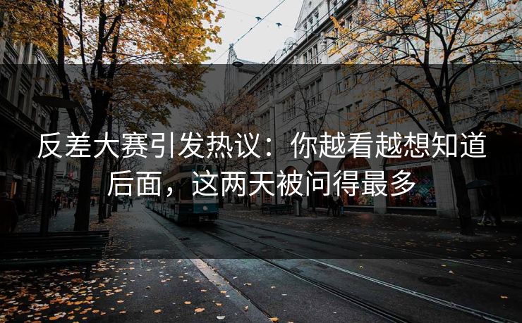 反差大赛引发热议：你越看越想知道后面，这两天被问得最多