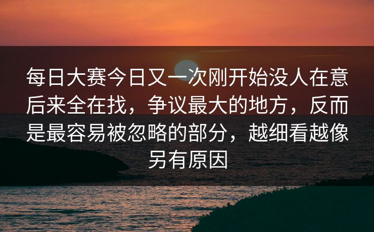 每日大赛今日又一次刚开始没人在意后来全在找，争议最大的地方，反而是最容易被忽略的部分，越细看越像另有原因
