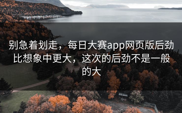 别急着划走，每日大赛app网页版后劲比想象中更大，这次的后劲不是一般的大