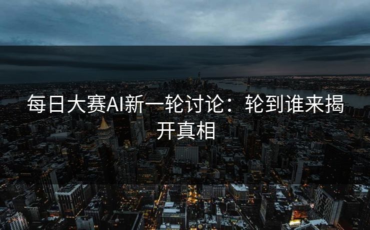 每日大赛AI新一轮讨论：轮到谁来揭开真相