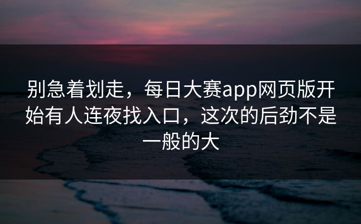 别急着划走，每日大赛app网页版开始有人连夜找入口，这次的后劲不是一般的大