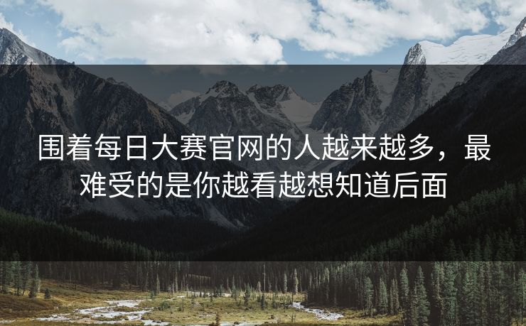 围着每日大赛官网的人越来越多，最难受的是你越看越想知道后面