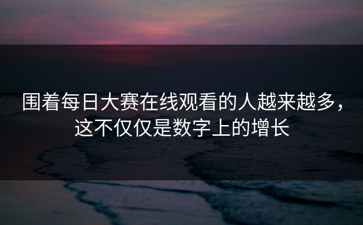 围着每日大赛在线观看的人越来越多，这不仅仅是数字上的增长