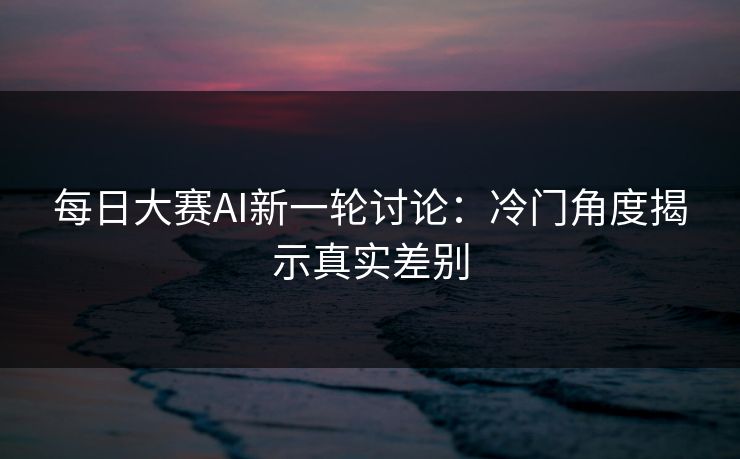 每日大赛AI新一轮讨论：冷门角度揭示真实差别