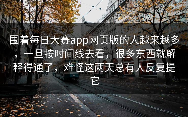 围着每日大赛app网页版的人越来越多，一旦按时间线去看，很多东西就解释得通了，难怪这两天总有人反复提它