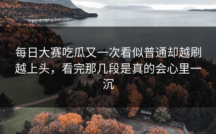 每日大赛吃瓜又一次看似普通却越刷越上头，看完那几段是真的会心里一沉