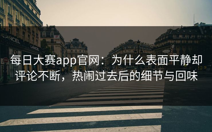 每日大赛app官网：为什么表面平静却评论不断，热闹过去后的细节与回味