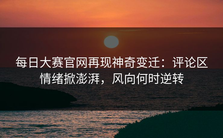 每日大赛官网再现神奇变迁：评论区情绪掀澎湃，风向何时逆转